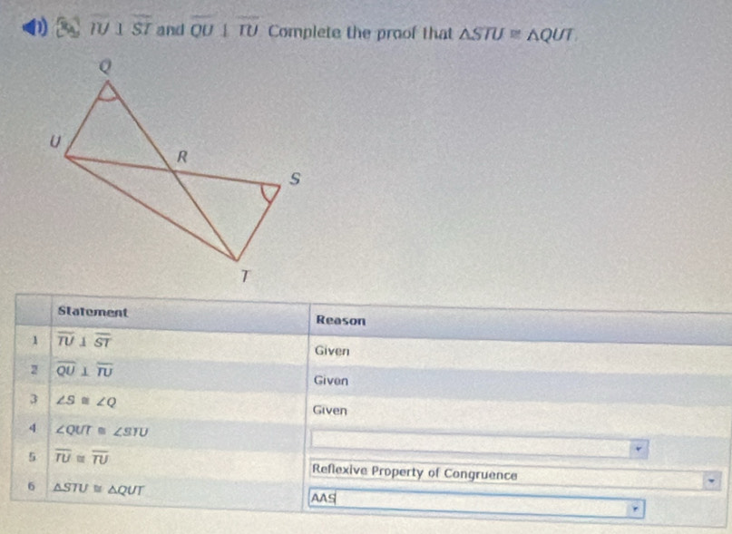 overline IU⊥ overline ST and overline QU⊥ overline TU Complete the proof that △ STU≌ △ QUT
Statement Reason 
1 overline TU⊥ overline ST Given 
2 overline QU⊥ overline TU
Given 
3 ∠ S≌ ∠ Q Given 
4 ∠ QUT≌ ∠ SIU
5 overline TU≌ overline TU
Reflexive Property of Congruence 
6 △ STU≌ △ QUT
AAS