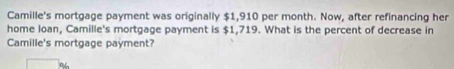 Camille's mortgage payment was originally $1,910 per month. Now, after refinancing her 
home loan, Camille's mortgage payment is $1,719. What is the percent of decrease in 
Camille's mortgage payment? 
o