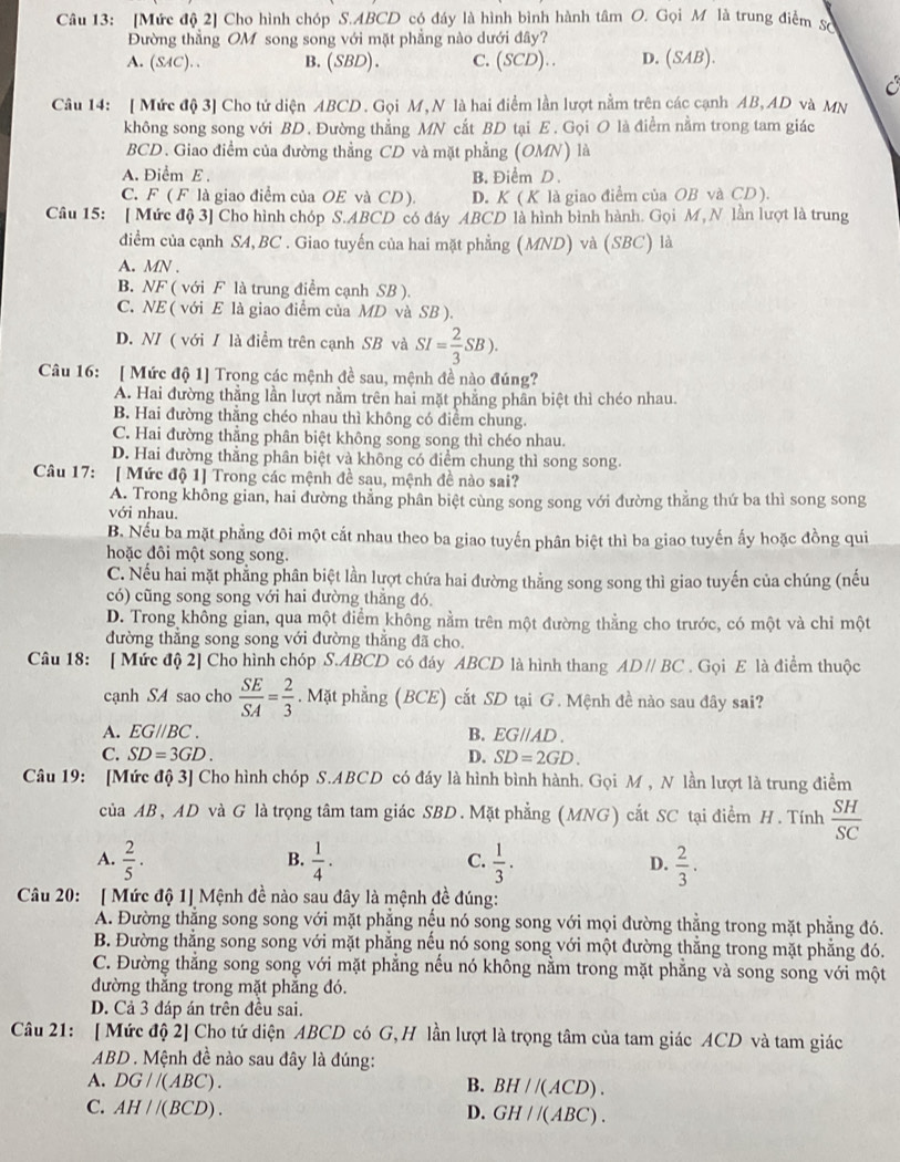 [Mức độ 2] Cho hình chóp S.ABCD có đáy là hình bình hành tâm O. Gọi M là trung điểm Số
Đường thẳng OM song song với mặt phẳng nào dưới đây?
A. (SAC). . B. (SBD). C. (SCD).. D. (SAB).
C
Câu 14: [ Mức độ 3] Cho tứ diện ABCD. Gọi M, N là hai điểm lần lượt nằm trên các cạnh AB, AD và MN
không song song với BD. Đường thẳng MN cắt BD tại E . Gọi O là điểm nằm trong tam giác
BCD. Giao điểm của đường thẳng CD và mặt phẳng (OMN) là
A. Điểm E . B. Điểm D.
C. F ( F là giao điểm của OE và CD) D. K ( K là giao điểm của OB và CD ).
Câu 15: [ Mức độ 3] Cho hình chóp S.ABCD có đáy ABCD là hình bình hành. Gọi M, N lần lượt là trung
điểm của cạnh SA, BC . Giao tuyến của hai mặt phẳng (MND) và (SBC) là
A. MN .
B. NF ( với F là trung điểm cạnh SB ).
C. NE ( với E là giao điểm của MD và SB ).
D. N/ ( với / là điểm trên cạnh SB và SI= 2/3 SB).
Câu 16: [ Mức độ 1] Trong các mệnh đề sau, mệnh đề nào đúng?
A. Hai đường thẳng lần lượt nằm trên hai mặt phẳng phần biệt thì chéo nhau.
B. Hai đường thẳng chéo nhau thì không có điểm chung.
C. Hai đường thẳng phân biệt không song song thì chéo nhau.
D. Hai đường thằng phân biệt và không có điểm chung thì song song.
Câu 17: [ Mức độ 1] Trong các mệnh đề sau, mệnh đề nào sai?
A. Trong không gian, hai đường thẳng phân biệt cùng song song với đường thẳng thứ ba thì song song
với nhau.
B. Nếu ba mặt phẳng đôi một cắt nhau theo ba giao tuyến phân biệt thì ba giao tuyến ấy hoặc đồng qui
hoặc đôi một song song.
C. Nếu hai mặt phẳng phân biệt lần lượt chứa hai đường thẳng song song thì giao tuyến của chúng (nếu
có) cũng song song với hai đường thẳng đó
D. Trong không gian, qua một điểm không nằm trên một đường thằng cho trước, có một và chỉ một
đường thẳng song song với đường thẳng đã cho.
Câu 18: [ Mức độ 2] Cho hình chóp S.ABCD có đáy ABCD là hình thang AD//BC. Gọi E là điểm thuộc
cạnh SA sao cho  SE/SA = 2/3 . Mặt phẳng (BCE) cắt SD tại G . Mệnh đề nào sau đây sai?
A. EG//BC. B. EG//AD.
C. SD=3GD. D. SD=2GD.
Câu 19: [Mức độ 3] Cho hình chóp S.ABCD có đáy là hình bình hành. Gọi M , N lần lượt là trung điểm
của AB, AD và G là trọng tâm tam giác SBD. Mặt phẳng (MNG) cắt SC tại điểm H. Tính  SH/SC 
A.  2/5 .  1/4 .  1/3 .  2/3 .
B.
C.
D.
Câu 20: [ Mức độ 1] Mệnh đề nào sau đây là mệnh đề đúng:
A. Đường thẳng song song với mặt phẳng nếu nó song song với mọi đường thẳng trong mặt phẳng đó.
B. Đường thắng song song với mặt phẳng nếu nó song song với một đường thắng trong mặt phẳng đó.
C. Đường thẳng song song với mặt phẳng nếu nó không nằm trong mặt phẳng và song song với một
đường thắng trong mặt phẳng đó.
D. Cả 3 đáp án trên đều sai.
Câu 21: [ Mức độ 2] Cho tứ diện ABCD có G, H lần lượt là trọng tâm của tam giác ACD và tam giác
ABD . Mệnh đề nào sau đây là đúng:
A. DG//(ABC). B. BH//(ACD).
C. AH//(BCD). D. GH//(ABC).