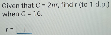 Given that C=2π r , find r (to 1 d.p.) 
when C=16. 
_
r=