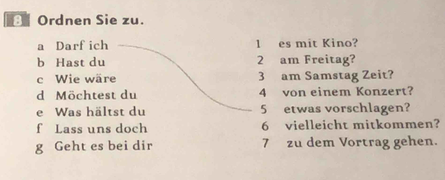 Ordnen Sie zu. 
a Darf ich 1 es mit Kino? 
b Hast du 2 am Freitag? 
c Wie wäre 3 am Samstag Zeit? 
d Möchtest du 4 von einem Konzert? 
e Was hältst du 5 etwas vorschlagen? 
f Lass uns doch 6 vielleicht mitkommen? 
g Geht es bei dir 7 zu dem Vortrag gehen.