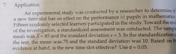 Application 
An experimental study was conducted by a researcher to determine if 
a new time slot has an effect on the performance of pupils in mathematics. 
Fifteen randomly selected learners participated in the study. Toward the end 
of the investigation, a standardized assessment was conducted. The sampl 
mean was overline X=85 and the standard deviation s=3. In the standardization 
the test, the mean was 75 and the standard deviation was 10. Based on th 
evidence at hand, is the new time slot effective? Use a=0.05.