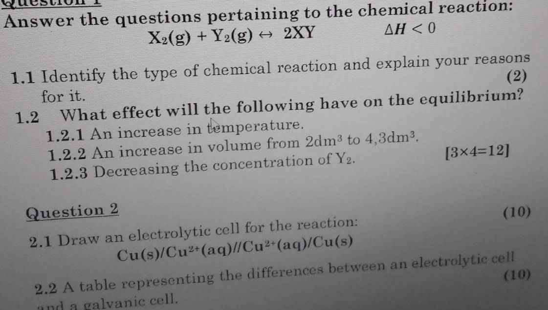 Answer the questions pertaining to the chemical reaction:
X_2(g)+Y_2(g)rightarrow 2XY
△ H<0</tex> 
1.1 Identify the type of chemical reaction and explain your reasons 
(2) 
for it. 
1.2 What effect will the following have on the equilibrium? 
1.2.1 An increase in temperature. 
1.2.2 An increase in volume from 2dm^3 to 4, 3dm^3. 
1.2.3 Decreasing the concentration of Y_2.
[3* 4=12]
Question 2 (10) 
2.1 Draw an electrolytic cell for the reaction:
Cu(s)/Cu^(2+)(aq)//Cu^(2+)(aq)/Cu(s)
2.2 A table representing the differences between an electrolytic cell 
(10) 
and a galvanic cell.