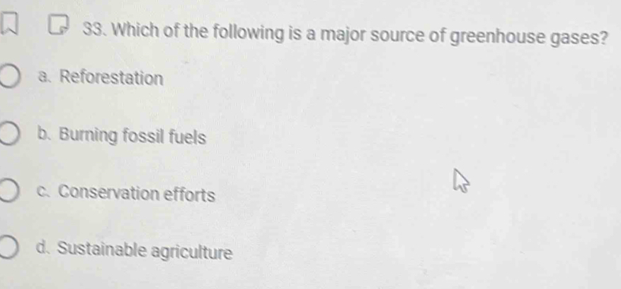 Which of the following is a major source of greenhouse gases?
a. Reforestation
b. Burning fossil fuels
c. Conservation efforts
d. Sustainable agriculture