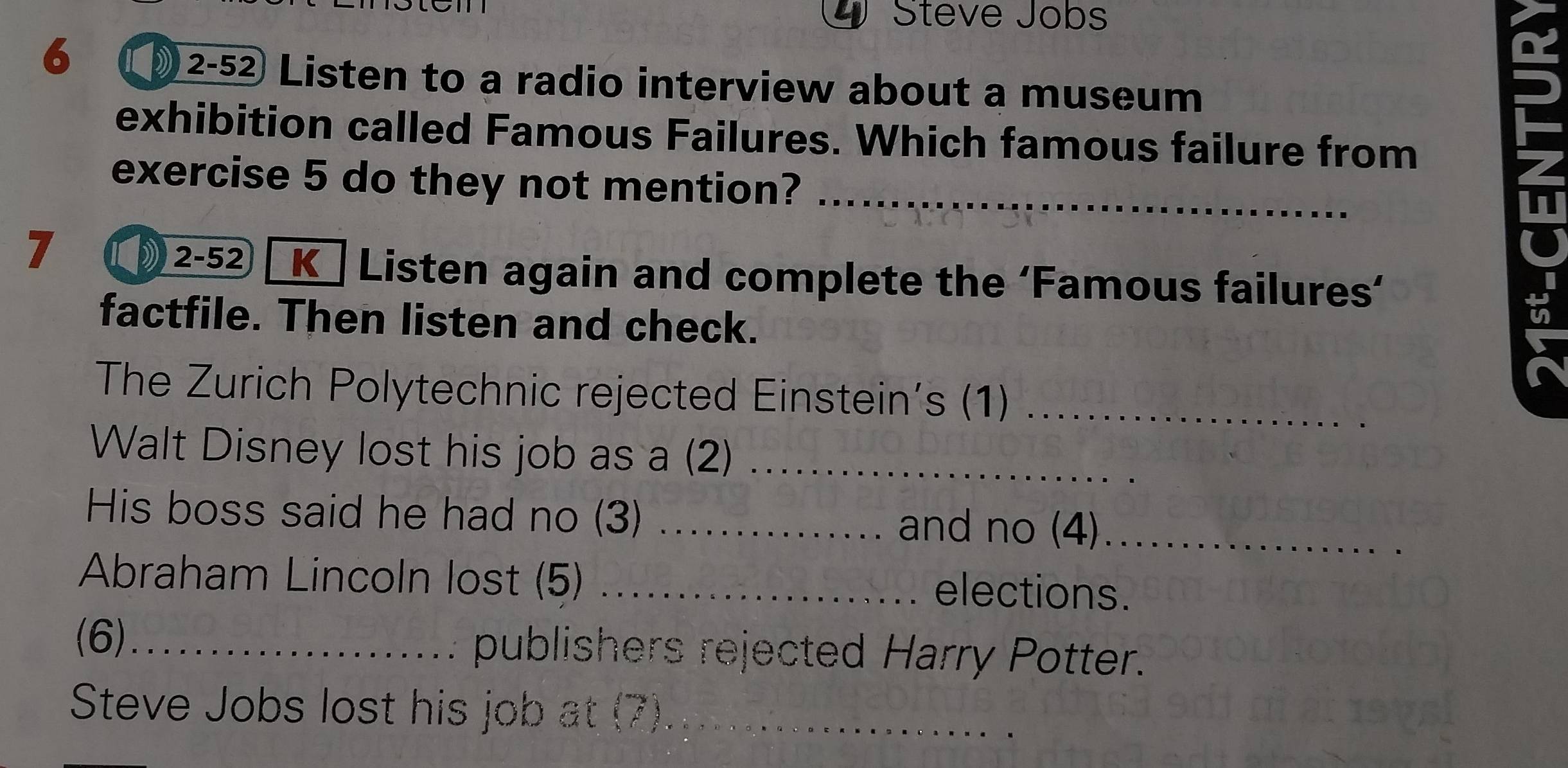 Steve Jobs 
6 
2-52 Listen to a radio interview about a museum 
exhibition called Famous Failures. Which famous failure from 
exercise 5 do they not mention?_ 
7 
2-52 Kū Listen again and complete the ‘Famous failures’ 
factfile. Then listen and check. 
The Zurich Polytechnic rejected Einstein’s (1)_ 
Walt Disney lost his job as a (2)_ 
His boss said he had no (3) _and no (4)_ 
Abraham Lincoln lost (5) _elections. 
(6) publishers rejected Harry Potter. 
Steve Jobs lost his job at (7)._