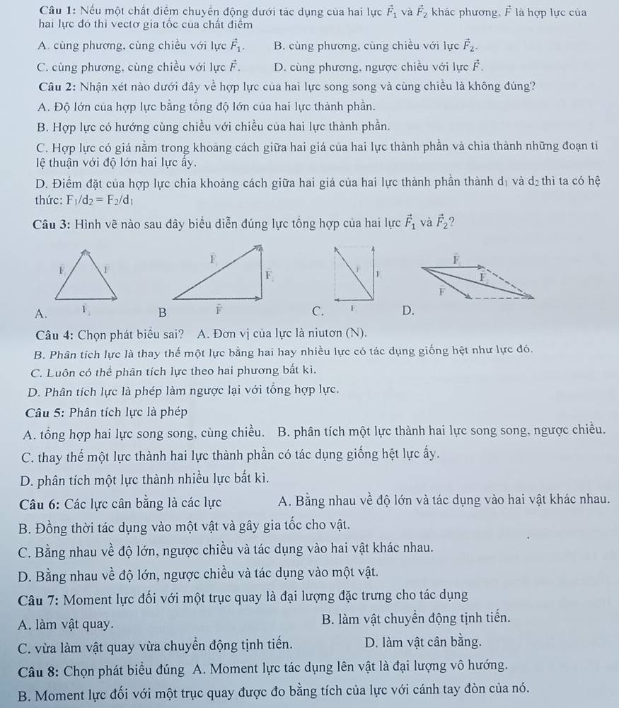 Nếu một chất điểm chuyển động dưới tác dụng của hai lực vector F_1 và vector F_2 khác phương, vector F là hợp lực của
hai lực đó thì vectơ gia tốc của chất điểm
A. cùng phương, cùng chiều với lực vector F_1. B. cùng phương, cùng chiều với lực vector F_2.
C. cùng phương, cùng chiều với lực F. D. cùng phương, ngược chiều với lực vector F.
Câu 2: Nhận xét nào dưới đây về hợp lực của hai lực song song và cùng chiều là không đúng?
A. Độ lớn của hợp lực bằng tông độ lớn của hai lực thành phần.
B. Hợp lực có hướng cùng chiều với chiều của hai lực thành phần.
C. Hợp lực có giá nằm trong khoảng cách giữa hai giá của hai lực thành phần và chia thành những đoạn tỉ
lệ thuận với độ lớn hai lực ẩy.
D. Điểm đặt của hợp lực chia khoảng cách giữa hai giá của hai lực thành phần thành dị và ở 8^2
2 thì ta có hệ
thức: F_1/d_2=F_2/d_1
Câu 3: Hình vẽ nào sau đây biểu diễn đúng lực tổng hợp của hai lực vector F_1 và vector F_2
F
1
I
F
A.C. F D.
Câu 4: Chọn phát biêu sai? A. Đơn vị của lực là niutơn (N).
B. Phân tích lực là thay thể một lực bằng hai hay nhiều lực có tác dụng giống hệt như lực đó.
C. Luôn có thể phân tích lực theo hai phương bất kì.
D. Phân tích lực là phép làm ngược lại với tổng hợp lực.
Câu 5: Phân tích lực là phép
A. tổng hợp hai lực song song, cùng chiều. B. phân tích một lực thành hai lực song song, ngược chiều.
C. thay thế một lực thành hai lực thành phần có tác dụng giống hệt lực ấy.
D. phân tích một lực thành nhiều lực bất kì.
Câu 6: Các lực cân bằng là các lực A. Bằng nhau về độ lớn và tác dụng vào hai vật khác nhau.
B. Đồng thời tác dụng vào một vật và gây gia tốc cho vật.
C. Bằng nhau về độ lớn, ngược chiều và tác dụng vào hai vật khác nhau.
D. Bằng nhau về độ lớn, ngược chiều và tác dụng vào một vật.
Câu 7: Moment lực đối với một trục quay là đại lượng đặc trưng cho tác dụng
A. làm vật quay. B. làm vật chuyển động tịnh tiến.
C. vừa làm vật quay vừa chuyển động tịnh tiến. D. làm vật cân bằng.
Câu 8: Chọn phát biểu đúng A. Moment lực tác dụng lên vật là đại lượng vô hướng.
B. Moment lực đối với một trục quay được đo bằng tích của lực với cánh tay đòn của nó.