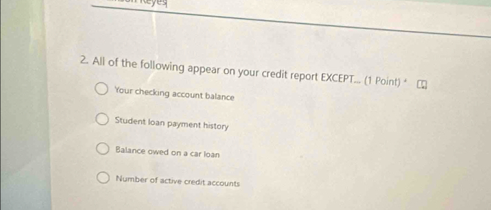 Reyeg
2. All of the following appear on your credit report EXCEPT... (1 Point) *
Your checking account balance
Student loan payment history
Balance owed on a car Ioan
Number of active credit accounts