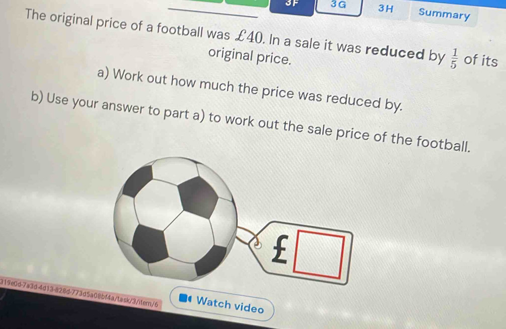 3F 3G 3H Summary 
The original price of a football was £40. In a sale it was reduced by  1/5  of its 
original price. 
a) Work out how much the price was reduced by. 
b) Use your answer to part a) to work out the sale price of the football. 
319e0d-7a3d-4d13-828d-773d5a08bf4a/task/3/itern/6 Watch video