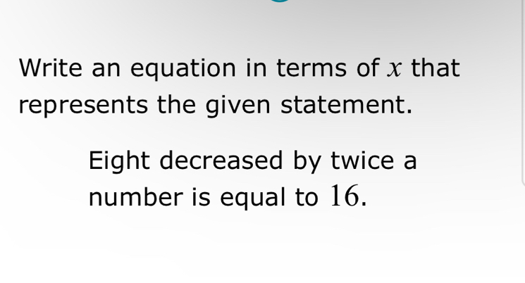 Write an equation in terms of x that 
represents the given statement. 
Eight decreased by twice a 
number is equal to 16.