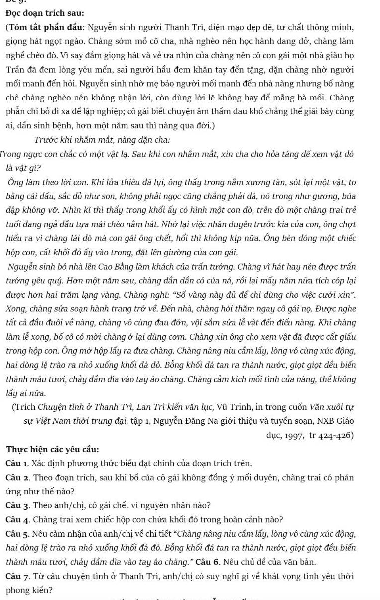 Đọc đoạn trích sau:
(Tóm tắt phần đầu: Nguyễn sinh người Thanh Trì, diện mạo đẹp đẽ, tư chất thông minh,
giọng hát ngọt ngào. Chàng sớm mồ cô cha, nhà nghèo nên học hành dang dở, chàng làm
nghề chèo đò. Vì say đắm giọng hát và vẻ ưa nhìn của chàng nên cô con gái một nhà giàu họ
Trần đã đem lòng yêu mến, sai người hầu đem khăn tay đến tặng, dặn chàng nhờ người
mối manh đến hỏi. Nguyễn sinh nhờ mẹ bảo người mối manh đến nhà nàng nhưng bố nàng
chê chàng nghèo nên không nhận lời, còn dùng lời lẽ không hay để mắng bà mối. Chàng
phẫn chí bỏ đi xa để lập nghiệp; cô gái biết chuyện âm thẩm đau khổ chẳng thể giãi bày cùng
ai, dần sinh bệnh, hơn một năm sau thì nàng qua đời.)
Trước khi nhắm mắt, nàng dặn cha:
Trong ngực con chắc có một vật lạ. Sau khi con nhắm mắt, xin cha cho hỏa táng để xem vật đó
là vật gì?
Ông làm theo lời con. Khi lửa thiêu đã lụi, ông thấy trong nắm xương tàn, sót lại một vật, to
bằng cái đấu, sắc đỏ như son, không phải ngọc cũng chẳng phải đá, nó trong như gương, búa
đập không vỡ. Nhìn kĩ thì thấy trong khối ấy có hình một con đò, trên đò một chàng trai trẻ
tuổi đang ngả đầu tựa mái chèo nằm hát. Nhớ lại việc nhân duyên trước kia của con, ông chợt
hiểu ra vì chàng lái đò mà con gái ông chết, hối thì không kịp nữa. Ông bèn đóng một chiếc
hộp con, cất khối đỏ ấy vào trong, đặt lên giường của con gái.
Nguyễn sinh bỏ nhà lên Cao Bằng làm khách của trấn tướng. Chàng vì hát hay nên được trấn
tướng yêu quý. Hơn một năm sau, chàng dần dần có của nả, rồi lại mấy năm nữa tích cóp lại
được hơn hai trăm lạng vàng. Chàng nghĩ: “Số vàng này đủ để chi dùng cho việc cưới xin”.
Xong, chàng sửa soạn hành trang trở về. Đến nhà, chàng hỏi thăm ngay cô gái nọ. Được nghe
tất cả đầu đuôi về nàng, chàng vô cùng đau đớn, vội sắm sửa lễ vật đến điếu nàng. Khi chàng
làm lễ xong, bố cô có mời chàng ở lại dùng cơm. Chàng xin ông cho xem vật đã được cất giấu
trong hộp con. Ông mở hộp lấy ra đưa chàng. Chàng nâng niu cầm lấy, lòng vô cùng xúc động,
hai dòng lệ trào ra nhỏ xuống khối đá đỏ. Bỗng khối đá tan ra thành nước, giọt giọt đều biến
thành máu tươi, chảy đầm đìa vào tay áo chàng. Chàng cảm kích mối tình của nàng, thể không
lấy ai nữa.
(Trích Chuyện tình ở Thanh Trì, Lan Trì kiến văn lục, Vũ Trinh, in trong cuốn Văn xuôi tự
sự Việt Nam thời trung đại, tập 1, Nguyễn Đăng Na giới thiệu và tuyển soạn, NXB Giáo
dục, 1997, tr 424-426)
Thực hiện các yêu cầu:
Câu 1. Xác định phương thức biểu đạt chính của đoạn trích trên.
Câu 2. Theo đoạn trích, sau khi bố của cô gái không đồng ý mối duyên, chàng trai có phản
ứng như thế nào?
Câu 3. Theo anh/chị, cô gái chết vì nguyên nhân nào?
Câu 4. Chàng trai xem chiếc hộp con chứa khối đỏ trong hoàn cảnh nào?
Câu 5. Nêu cảm nhận của anh/chị về chi tiết “Chàng nâng niu cầm lấy, lòng vô cùng xúc động,
hai dòng lệ trào ra nhỏ xuống khối đá đỏ. Bỗng khối đá tan ra thành nước, giọt giọt đều biến
thành máu tươi, chảy đầm đìa vào tay áo chàng." Câu 6. Nêu chủ để của văn bản.
Câu 7. Từ câu chuyện tình ở Thanh Trì, anh/chị có suy nghĩ gì về khát vọng tình yêu thời
phong kiến?