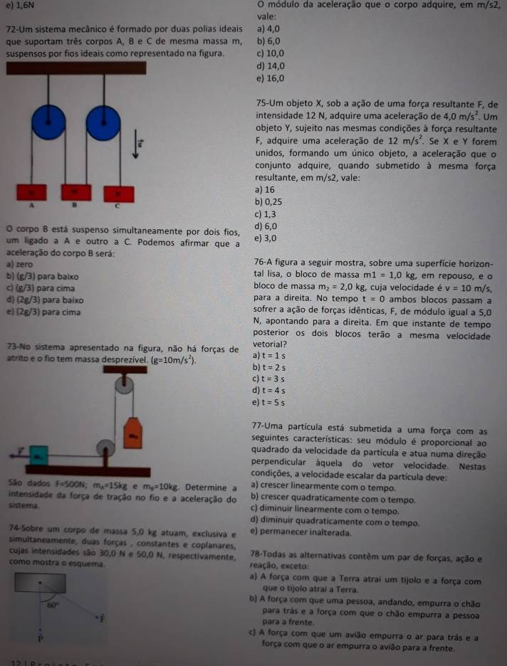 e) 1,6N O módulo da aceleração que o corpo adquire, em m/s2,
vale:
72-Um sistema mecânico é formado por duas polias ideais a) 4,0
que suportam três corpos A, B e C de mesma massa m, b) 6,0
suspensos por fios ideais como representado na figura. c) 10,0
d) 14,0
e) 16,0
75-Um objeto X, sob a ação de uma força resultante F, de
intensidade 12 N, adquire uma aceleração de 4,0m/s^2. Um
objeto Y, sujeito nas mesmas condições à força resultante
F, adquire uma aceleração de 12m/s^2.. Se X e Y forem
unidos, formando um único objeto, a aceleração que o
conjunto adquire, quando submetido à mesma força
resultante, em m/s^2 , vale:
a) 16
b) 0,25
c) 1,3
O corpo B está suspenso símultaneamente por dois fios, d) 6,0
um ligado a A e outro a C. Podemos afirmar que a e) 3,0
aceleração do corpo B será:
a) zero 76-A figura a seguir mostra, sobre uma superfície horizon-
b) (g/3) para baixo tal lisa, o bloco de massa m1=1,0kg , em repouso, e o
c) (g/3) para cima bloco de massa m_2=2,0kg g, cuja velocidade é v=10m/s,
para a direita. No tempo t=0 ambos blocos passam a
d) (2g/3) para baixo sofrer a ação de forças idênticas, F, de módulo igual a 5,0
e) (2g/3) para cima N, apontando para a direita. Em que instante de tempo
posterior os dois blocos terão a mesma velocidade
73-No sistema apresentado na figura, não há forças de a) vetorial?
t=1s
atrito e o fio tem massa desprezível. (g=10m/s^2). b) t=2s
c) t=3s
d) t=4s
e) t=5s
77-Uma partícula está submetida a uma força com as
seguintes características: seu módulo é proporcional ao
quadrado da velocidade da partícula e atua numa direção
perpendicular àquela do vetor velocidade. Nestas
condições, a velocidade escalar da partícula deve:
São dados F=500N;m_A=15kg e m_B=10kg Determine a a) crescer linearmente com o tempo.
b) crescer quadraticamente com o tempo.
intensidade da força de tração no fio e a aceleração do c) diminuir linearmente com o tempo.
sistema. d) diminuir quadraticamente com o tempo.
74-Sobre um corpo de massa 5,0 kg atuam, exclusiva e e) permanecer inalterada.
simultaneamente, duas forças , constantes e coplanares,
cujas intensidades são 30,0 N e 50,0 N, respectivamente,  78-Todas as alternativas contêm um par de forças, ação e
como mostra o esquema reação, exceto:
a) A força com que a Terra atrai um tijolo e a força com
que o tijolo atrai a Terra.
b) A força com que uma pessoa, andando, empurra o chão
60° para trás e a força com que o chão empurra a pessoa
para a frente.
c) A força com que um avião empurra o ar para trás e a
força com que o ar empurra o avião para a frente.