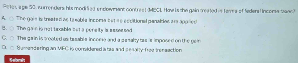 Peter, age 50, surrenders his modified endowment contract (MEC). How is the gain treated in terms of federal income taxes?
A. ○ The gain is treated as taxable income but no additional penalties are applied
B. ○ The gain is not taxable but a penalty is assessed
C. ○ The gain is treated as taxable income and a penalty tax is imposed on the gain
D. r
Surrendering an MEC is considered à tax and penalty-free transaction
Submit