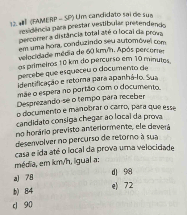 (FAMERP - SP) Um candidato sai de sua
residência para prestar vestibular pretendendo
percorrer a distância total até o local da prova
em uma hora, conduzindo seu automóvel com
velocidade média de 60 km/h. Após percorrer
os primeiros 10 km do percurso em 10 minutos,
percebe que esqueceu o documento de
identificação e retorna para apanhá-lo. Sua
mãe o espera no portão com o documento.
Desprezando-se o tempo para receber
o documento e manobrar o carro, para que esse
candidato consiga chegar ao local da prova
no horário previsto anteriormente, ele deverá
desenvolver no percurso de retorno à sua
casa e ida até o local da prova uma velocidade
média, em km/h, igual a:
d) 98
a) 78
e) 72
b 84
c) 90