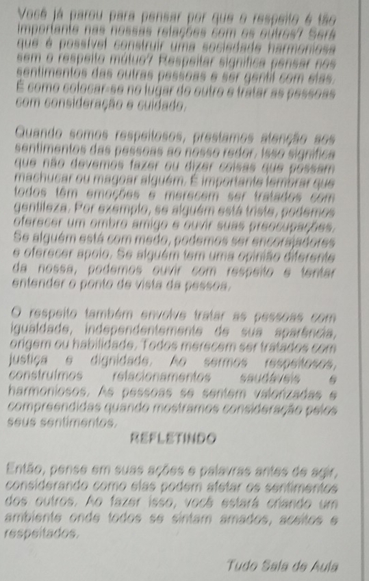 Vosé já parou para pensar por que o respeito é tão
Imporiante nas nossãs relações com os outros7 Será
que é possível construir uma sociedade harmoniosa
sem o respeito mútuo? Respeitar signífica pensar nos
sentimentos das outras pessoas é ser gentil com elas
É como colocar-se no lugar do outro e tratar as pessoas
com consideração e cuidado.
Quando somos respeitosos, prestamos atenção aos
sentimentos das pessoas ao nosso redor, isso signífica
que não devemos fazer ou dizer coisas que possam
machucar ou magoar alguém. É importante lembrar que
todos têm emoções e merecem ser tratados com
gentileza. Por exemplo, se alquém está triste, podemos
oferecer um ombro amigo e ouvir suas preocupações.
Se alguém está com medo, podemos ser encorsjadores
e oferecer apoio. Se alquém tem uma opinião diferente
da nossa, podemos ouvir com respeíto e tentar
entender o ponto de vista da pessoa.
O respeito também envolve tratar as pessoas com
igualdade, independentemente de sua aparência,
origem ou habilidade. Todos merecém ser tratados com
justiça e dignidade. Ao sermos respeiteses,
construlmes    relacionamentes saudáveis  
harmoniosos. As pessoas se sentem valonzadas e
compreendidas quando mostramos consideração pelos
seus sentímentes.
REFLETINDO
Então, pense em suas ações e palavras antes de agir,
considerando como elas podem afetar os sentimentos
dos outros. Ao fazer isso, vocá estará crando um
ambiente onde todos se sintam amados, acsitos 
respeitados.
Tudo Saía de Aula