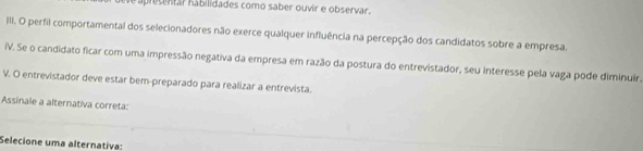 aplesentar habilidades como saber ouvir e observar. 
III. O perfil comportamental dos selecionadores não exerce qualquer influência na percepção dos candidatos sobre a empresa. 
IV. Se o candidato ficar com uma impressão negativa da empresa em razão da postura do entrevistador, seu interesse pela vaga pode diminuir. 
V. O entrevistador deve estar bem-preparado para realizar a entrevista. 
Assinale a alternativa correta: 
Selecione uma alternativa: