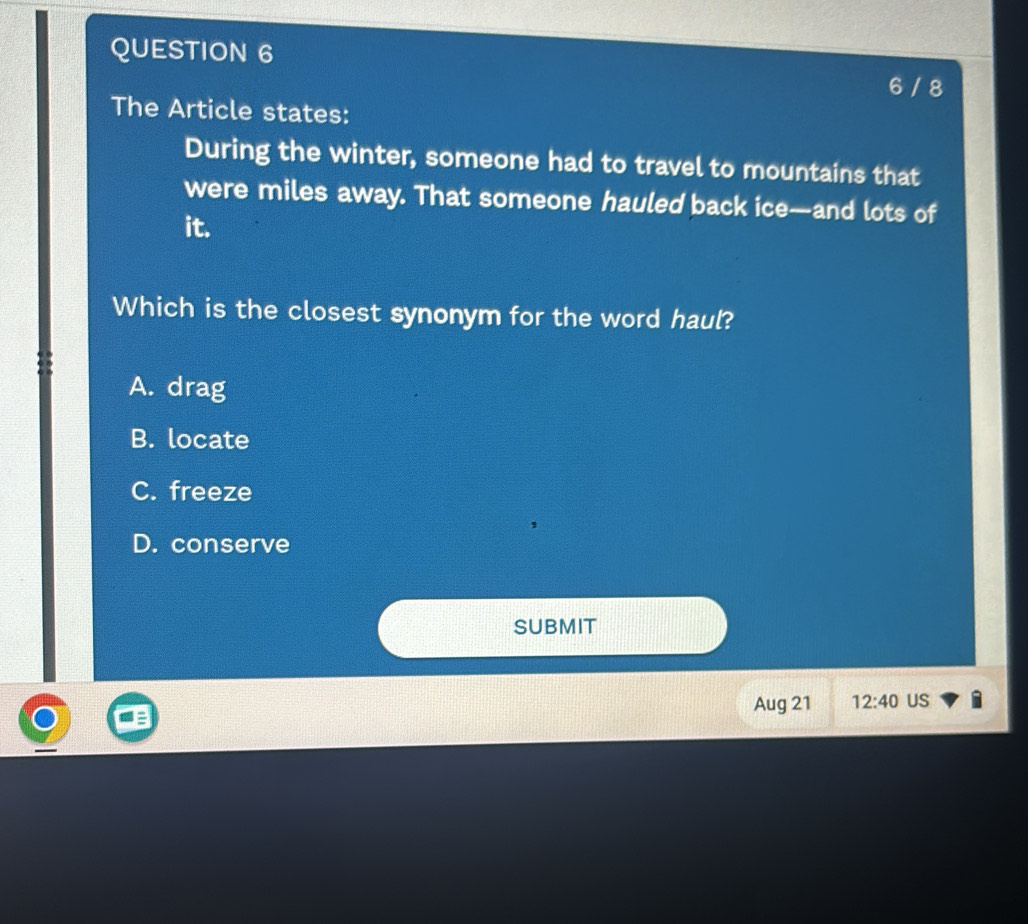 6 / 8
The Article states:
During the winter, someone had to travel to mountains that
were miles away. That someone hauled back ice—and lots of
it.
Which is the closest synonym for the word haul?
A. drag
B. locate
C. freeze
D. conserve
SUBMIT
Aug 21 12:40 US