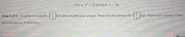 f(x)=x^3-2 and g(x)=-2x
Step 2 of 2 : Find the formula for ( f/g )(x) and simplify your answer. Then find the domain for ( f/g )(x). Round your answer to two 
decimal places, if necessary.