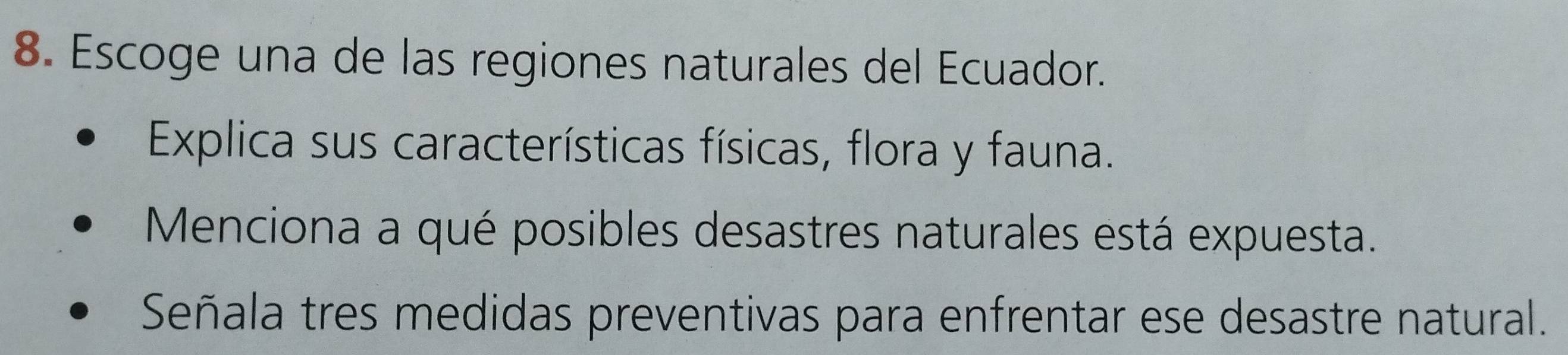 Escoge una de las regiones naturales del Ecuador. 
Explica sus características físicas, flora y fauna. 
Menciona a qué posibles desastres naturales está expuesta. 
Señala tres medidas preventivas para enfrentar ese desastre natural.