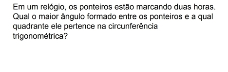 Em um relógio, os ponteiros estão marcando duas horas. 
Qual o maior ângulo formado entre os ponteiros e a qual 
quadrante ele pertence na circunferência 
trigono métrica?