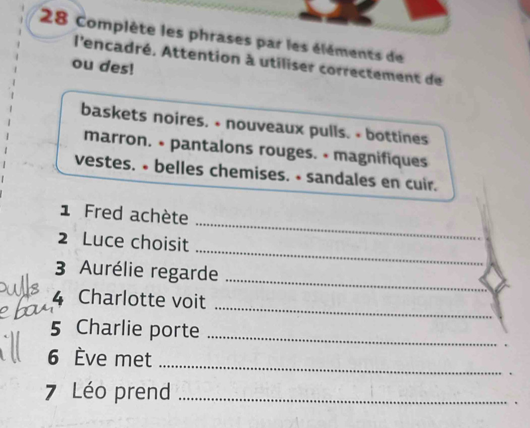 Complète les phrases par les éléments de 
l'encadré. Attention à utiliser correctement de 
ou des! 
baskets noires. • nouveaux pulls. - bottines 
marron. • pantalons rouges. • magnifiques 
vestes. • belles chemises. • sandales en cuir. 
1 Fred achète 
_ 
2 Luce choisit 
_ 
3 Aurélie regarde_ 
_ 
4 Charlotte voit 
5 Charlie porte_ 
6 Ève met 
_ 
7 Léo prend_