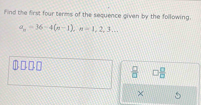 Find the first four terms of the sequence given by the following.
a_n=36-4(n-1), n=1, 2, 3... 
 □ /□   □  □ /□  
×