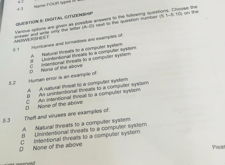 4.2
Name FOUR types 
4.3
QUESTION 5: DIGITAL CITIZENSHIP
Various options are given as possible answers to the following questions. Choose the
answer and write only the letter (A-D) next to the question number (5.1-5.10) on the
ANSWERSHEET.
5.1
Hurricanes and tornadoes are examples of:
A Natural threats to a computer system
B Unintentional threats to a computer system
C Intentional threats to a computer system
D None of the above
5.2 Human error is an example of:
A A natural threat to a computer system
B An unintentional threats to a computer system
C An intentional threat to a computer system
D None of the above
5.3 Theft and viruses are examples of:
A Natural threats to a computer system
B Unintentional threats to a computer system
C Intentional threats to a computer system
D None of the above
Pleas