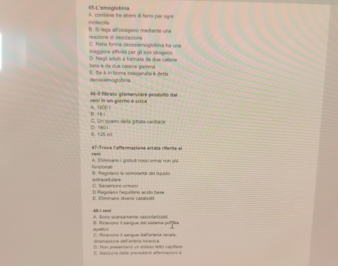 45-4'emoglobina
A. contiene tre atomi di ferro per ogni
molecola
reazione di ossidazione B. Si lega all ossigeno mediante una
C. Nella forma deossiemogíobina ha una
maggiore affinità per glI ioni idrogeno
D. Neg'i adulti é formata da due catene
beta é da due catene gamma
E. Se é in forma ossigenata é detta
deossiemoglobina
reni in um giorno é circa 46-11 filtrato glomerulare prodosto dai
B. 18 Ⅱ A. 1800 |
D. 180 I C. Un quarto de la giftala cardíaca
E. 125 ml
reni 47 -Trova l'affermazione errata rifenta al
funzional A. Eliminano i globuli rossi ormai non piú
B. Regolano la osmolantá del líguido
extracellulare C. Secemano armoni
E. Eliminano diversi catabolit D.Regolano lequilibro acido base
48-1 remi A. Sono scarsameme vascolarizzati
epatico B. Ricevono il sangue dal sistema sofle
C. Ricevono il sangue delfartera renale,
diramazione delfartería toracica D. Non presenteno un esteso letto cap lare
E. Nessuna deile precedenti affermazioni à