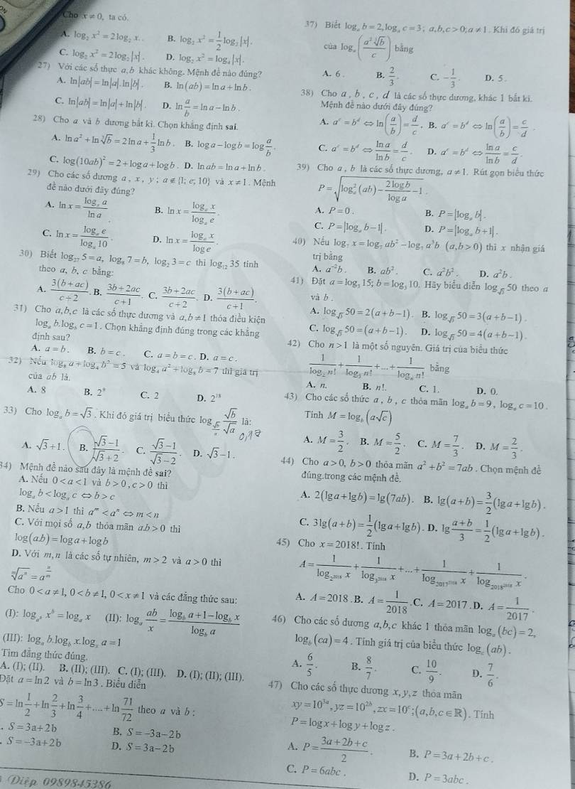 Cho x!= 0 ta có. 37) Biết log _ab=2,log _ac=3;a,b,c>0;a!= 1. Khi đô giá trị
A. log _2x^2=2log _2x.. B. log _2x^2= 1/2 log _2|x|. của log _a( a^2sqrt[3](b)/c ) bằng
C. log _2x^2=2log _2|x| D. log _2x^2=log _4|x|.
27) Với các số thực a,b khác không. Mệnh đề nào đúng? A. 6 . B.  2/3 . C. - 1/3 . D. 5.
A. ln |ab|=ln |a|.ln |b|. B. ln (ab)=ln a+ln b. 38) Cho a , b , c , ơ là các số thực dương, khác 1 bắt ki.
C. ln |ab|=ln |a|+ln |b| D. ln  a/b =ln a-ln b. * Mệnh đề nào dưới đây đúng?
A. a^c=b^dLeftrightarrow ln ( a/b )= d/c 
28) Cho a và b dương bắt kỉ. Chọn khẳng định sai. B. a'=b' Rightarrow ln ( a/b )= c/d -
A. ln a^2+ln sqrt[3](b)=2ln a+ 1/3 ln b B. log a-log b=log  a/b . C. a'=b'Leftrightarrow  ln a/ln b = d/c . D. a^c=b^d  ln a/ln b = c/d .
C. log (10ab)^2=2+log a+log b. D. ln ab=ln a+ln b. 39) Cho a , b là các số thực đương, a!= 1
29) Cho các số dương a a,x,y;a∉  1;e;10 và x!= 1 Mệnh P=sqrt (log _a)^2(ab)- 2log b/log a -1. Rút gọn biểu thức
đề nào đưới đây đủng? B. P=|log ,b|.
A. ln x=frac log _xaln a B. ln x=frac log _axlog _ae.
A. P=0.
C. P=|log _ab-1|. D. P=[log _ab+1].
C. ln x=frac log _xelog _a10. D. ln x=frac log _exlog e. 40) Nếu log g,x=log _7ab^2-log _7a^3b(a,b>0) thī x nhận giá
trị 55n
30) Biết log _275=a,log _87=b,log _23=ct hi log _1235tinh A. a^(-2)b. B. ab^2. C. a^2b^2. D. a^2b.
theo a, b, c bằng: 41) Đặt a=log _315;b=log _310. Hãy biểu diễn log _sqrt(3)50 theo a
và b .
A.  (3(b+ac))/c+2 .  (3b+2ac)/c+1  C.  (3b+2ac)/c+2 . D.  (3(b+ac))/c+1 . A.
31) Cho a,b,c là các số thực dương và a,b!= 1 thỏa điều kiện log _sqrt(3)50=2(a+b-1) B. log _sqrt(5)50=3(a+b-1).
log, b.log, c=1. Chọn khẳng định đúng trong các khẳng C. og_sqrt(3)50=(a+b-1). D. log _sqrt(3)50=4(a+b-1).
đjnh sau? 42) Cho n>1 là một số nguyên. Giá trị của biểu thức
A. a=b. B. b=c. C. a=b=c . D a=c.
32) Nếu log, a + log, b^2=5 Và log _4a^2+log _8b=7 thì giá trị frac 1log _2n!+frac 1log _3n!+...+frac 1log _nn! bǎng
của ob là B. n!. C. 1.
A. n.
A. 8 B. 2^* C. 2 D. 2^(18) 43) Cho các sổ thức a , b , c thỏa mãn log _ab=9,log _ac=10. D. 0
33) Cho log _ab=sqrt(3). Khi đó giá trị biểu thức log  sqrt(b)/a sqrt(a) 1a/0  Tính M=log _b(asqrt(c))
A. M= 3/2  B. M= 5/2  C. M= 7/3  D. M= 2/3 .
A. sqrt(3)+1. B.  (sqrt(3)-1)/sqrt(3)+2 . C.  (sqrt(3)-1)/sqrt(3)-2  D. sqrt(3)-1. 44) Cho a>0,b>0 thỏa mãn a^2+b^2=7ab. Chọn mệnh đề
34) Mệnh đề nào sau đây là mệnh đề sai? đúng.trong các mệnh đề.
A. Nếu 0 và b>0,c>0 2(lg a+lg b)=lg (7ab) B. lg (a+b)= 3/2 (lg a+lg b).
log b c thì
A.
、
B. Nếu a>1 thì a^m ~ m 3lg (a+b)= 1/2 (lg a+lg b). D. lg  (a+b)/3 = 1/2 (lg a+lg b).
C.
C. Với mọi số a,b thỏa mãn ab>0 thì . Tính
log (a.b)=log a+log b 45) Cho x=2018!
D. Với m,n là các số tự nhiên, m>2 và a>0 thì A=frac 1log _2^(2018)x+frac 1log _3^(2018)x+...+frac 1log _2017^(2018)x+frac 1log _2018sin x.
sqrt[m](a^n)=a^(frac n)m
Cho 0 và các đẳng thức sau: A. A=2018.B.A= 1/2018 .C.A=2017 D. A= 1/2017 .
(I): log _a^bx^b=log _ax (II): log _a ab/x =frac log _ba+1-log _bxlog _ba 46) Cho các số dương a,b,c khác 1 thỏa mãn log _a(bc)=2,
(III): log _ab.log _bx.log _xa=1 log _b(ca)=4. Tỉnh giá trị của biểu thức log _c(ab).
Tim đẳng thức đúng.
A.  6/5 . B.  8/7 . C.  10/9 . D.  7/6 .
A. (I);(II) B. 11);(111). C. (I); (III). D.
Đặt a=ln 2 và b=ln 3. Biểu diễn (I);(II);(III). 47) Cho các số thực dương x, y, z thỏa mãn
S=ln  1/2 +ln  2/3 +ln  3/4 +·s +ln  71/72  theo a và b :
xy=10^(3a),yz=10^(2b),zx=10^c;(a,b,c∈ R). Tinh
S=3a+2b B. S=-3a-2b
P=log x+log y+log z.
S=-3a+2b D. S=3a-2b A. P= (3a+2b+c)/2 . B. P=3a+2b+c.
C. P=6abc. D. P=3abc.
Diệp 0989845386