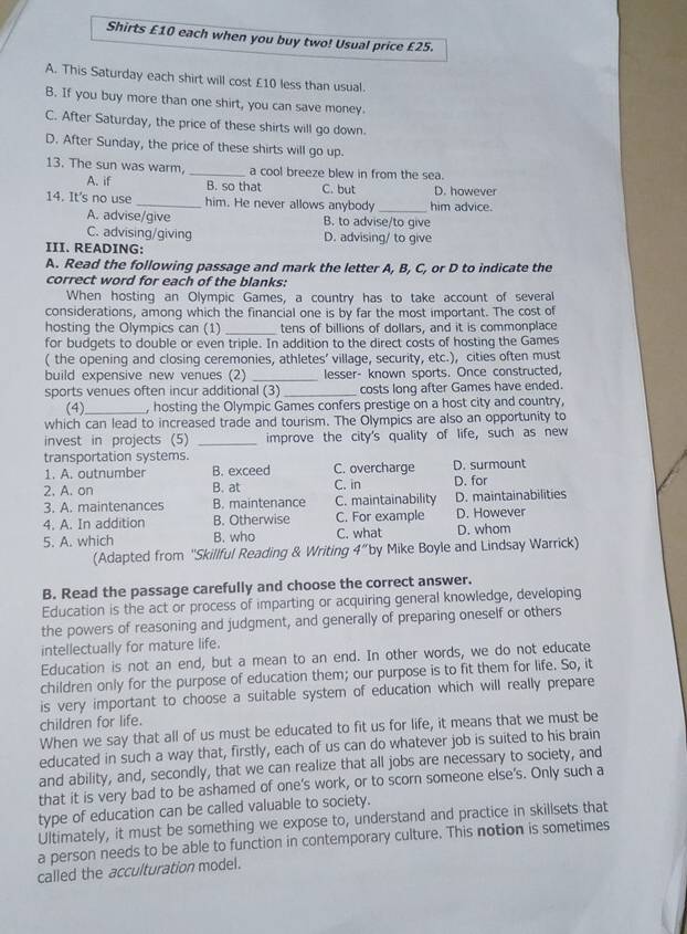 Shirts £10 each when you buy two! Usual price £25.
A. This Saturday each shirt will cost £10 less than usual.
B. If you buy more than one shirt, you can save money.
C. After Saturday, the price of these shirts will go down.
D. After Sunday, the price of these shirts will go up.
13. The sun was warm, _a cool breeze blew in from the sea.
A. if B. so that C. but D. however
14. It's no use _him. He never allows anybody _him advice.
A. advise/give B. to advise/to give
C. advising/giving D. advising/ to give
III. READING:
A. Read the following passage and mark the letter A, B, C, or D to indicate the
correct word for each of the blanks:
When hosting an Olympic Games, a country has to take account of several
considerations, among which the financial one is by far the most important. The cost of
hosting the Olympics can (1) _tens of billions of dollars, and it is commonplace
for budgets to double or even triple. In addition to the direct costs of hosting the Games
( the opening and closing ceremonies, athletes' village, security, etc.), cities often must
build expensive new venues (2) _lesser- known sports. Once constructed,
sports venues often incur additional (3) _costs long after Games have ended.
(4)_ , hosting the Olympic Games confers prestige on a host city and country,
which can lead to increased trade and tourism. The Olympics are also an opportunity to
invest in projects (5) _improve the city's quality of life, such as new
transportation systems. C. overcharge D. surmount
1. A. outnumber B. exceed
2. A. on B. at C. in D. for
3. A. maintenances B. maintenance C. maintainability D. maintainabilities
4. A. In addition B. Otherwise C. For example D. However
5. A. which B. who C. what D. whom
(Adapted from 'Skillful Reading & Writing 4”by Mike Boyle and Lindsay Warrick)
B. Read the passage carefully and choose the correct answer.
Education is the act or process of imparting or acquiring general knowledge, developing
the powers of reasoning and judgment, and generally of preparing oneself or others
intellectually for mature life.
Education is not an end, but a mean to an end. In other words, we do not educate
children only for the purpose of education them; our purpose is to fit them for life. So, it
is very important to choose a suitable system of education which will really prepare
children for life.
When we say that all of us must be educated to fit us for life, it means that we must be
educated in such a way that, firstly, each of us can do whatever job is suited to his brain
and ability, and, secondly, that we can realize that all jobs are necessary to society, and
that it is very bad to be ashamed of one's work, or to scorn someone else's. Only such a
type of education can be called valuable to society.
Ultimately, it must be something we expose to, understand and practice in skillsets that
a person needs to be able to function in contemporary culture. This notion is sometimes
called the acculturation model.