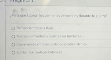 Pregunta i 
¿Para qué usaron los alemanes zeppelines durante la guerra?
Transportar tropas a Rusia
Traer los suministros y comida a las trincheras
Causar miedo entre los soldados estadounidenses
Bombardear ciudades británicas