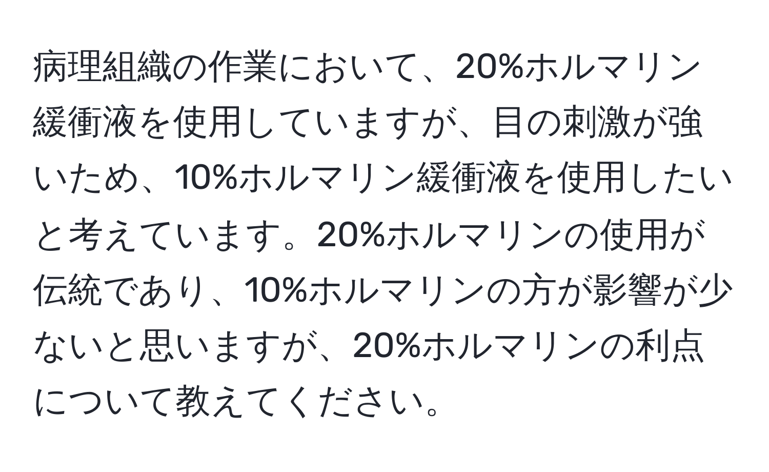 病理組織の作業において、20%ホルマリン緩衝液を使用していますが、目の刺激が強いため、10%ホルマリン緩衝液を使用したいと考えています。20%ホルマリンの使用が伝統であり、10%ホルマリンの方が影響が少ないと思いますが、20%ホルマリンの利点について教えてください。