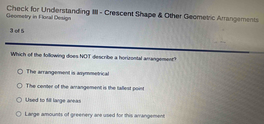 Check for Understanding III - Crescent Shape & Other Geometric Arrangements
Geometry in Floral Design
3 of 5
Which of the following does NOT describe a horizontal arrangement?
The arrangement is asymmetrical
The center of the arrangement is the tallest point
Used to fill large areas
Large amounts of greenery are used for this arrangement