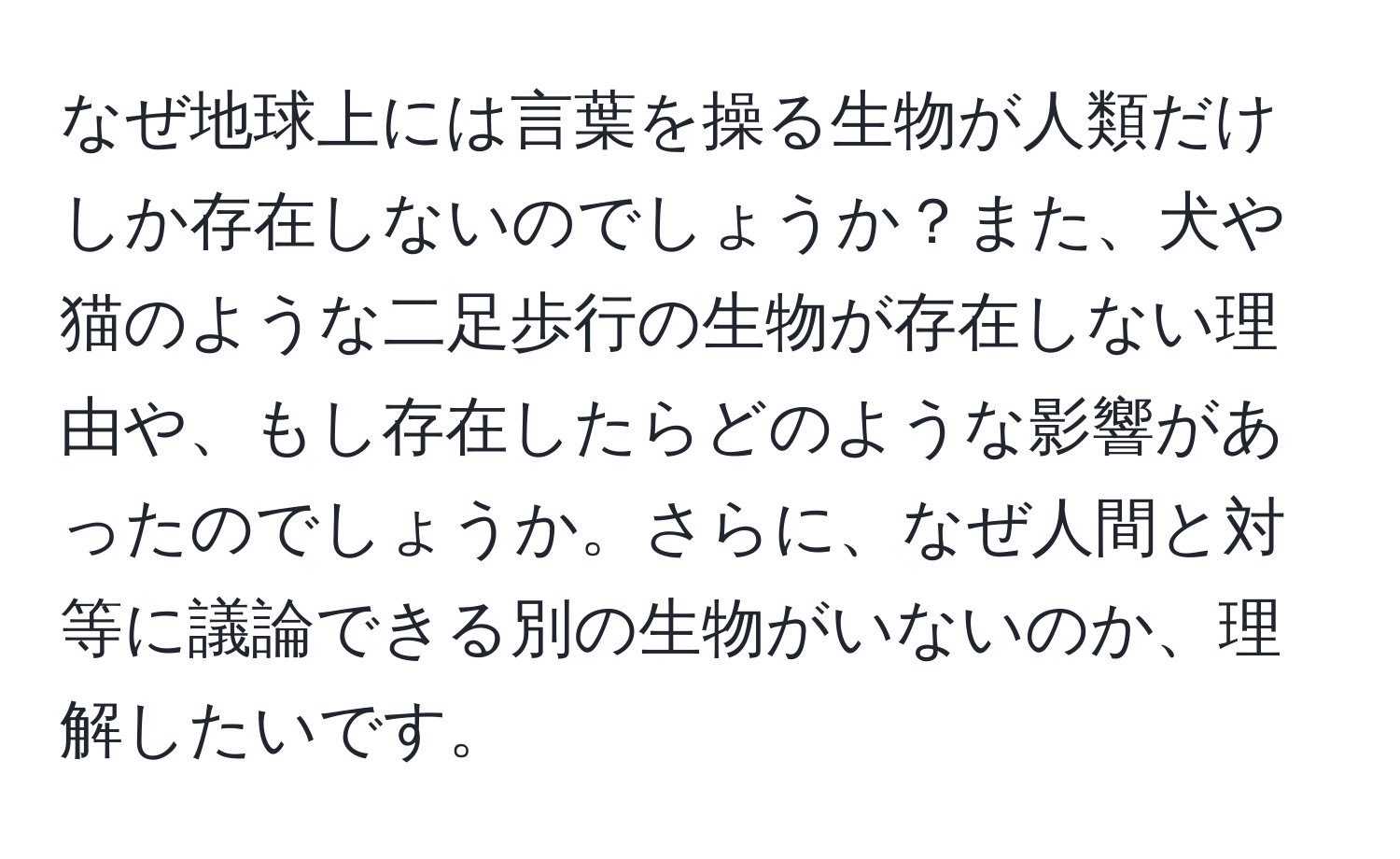 なぜ地球上には言葉を操る生物が人類だけしか存在しないのでしょうか？また、犬や猫のような二足歩行の生物が存在しない理由や、もし存在したらどのような影響があったのでしょうか。さらに、なぜ人間と対等に議論できる別の生物がいないのか、理解したいです。