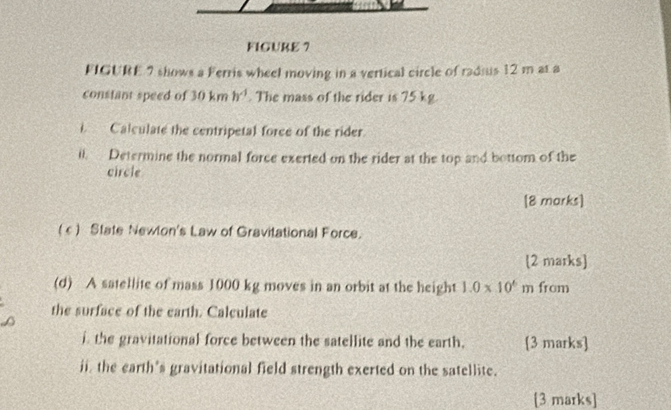 FIGURE ? 
FIGURE 7 shows a Ferris wheel moving in a vertical circle of radius 12 m at a 
constant speed of 30km h^4. The mass of the rider is 75 kg. 
i Calculate the centripetal force of the rider 
il. Determine the normal force exerted on the rider at the top and bottom of the 
circle 
[8 marks] 
(c) State Newlon's Law of Gravitational Force. 
2 marks 
(d) A satellite of mass 1000 kg moves in an orbit at the height 1.0* 10^6m from 
the surface of the earth. Calculate 
i the gravitational force between the satellite and the earth, [3 marks] 
ii, the earth's gravitational field strength exerted on the satellite. 
[3 marks]