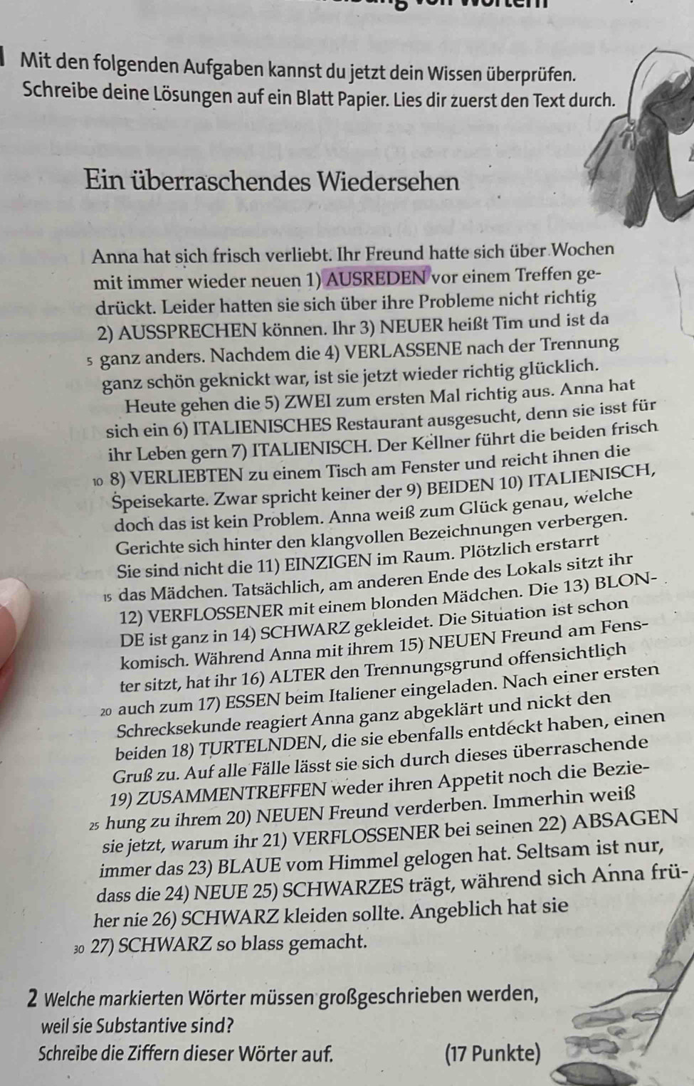 Mit den folgenden Aufgaben kannst du jetzt dein Wissen überprüfen.
Schreibe deine Lösungen auf ein Blatt Papier. Lies dir zuerst den Text durch.
Ein überraschendes Wiedersehen
Anna hat sich frisch verliebt. Ihr Freund hatte sich über Wochen
mit immer wieder neuen 1) AUSREDEN vor einem Treffen ge-
drückt. Leider hatten sie sich über ihre Probleme nicht richtig
2) AUSSPRECHEN können. Ihr 3) NEUER heißt Tim und ist da
s ganz anders. Nachdem die 4) VERLASSENE nach der Trennung
ganz schön geknickt war, ist sie jetzt wieder richtig glücklich.
Heute gehen die 5) ZWEI zum ersten Mal richtig aus. Anna hat
sich ein 6) ITALIENISCHES Restaurant ausgesucht, denn sie isst für
ihr Leben gern 7) ITALIENISCH. Der Kellner führt die beiden frisch
⑩ 8) VERLIEBTEN zu einem Tisch am Fenster und reicht ihnen die
Speisekarte. Zwar spricht keiner der 9) BEIDEN 10) ITALIENISCH,
doch das ist kein Problem. Anna weiß zum Glück genau, welche
Gerichte sich hinter den klangvollen Bezeichnungen verbergen.
Sie sind nicht die 11) EINZIGEN im Raum. Plötzlich erstarrt
1s das Mädchen. Tatsächlich, am anderen Ende des Lokals sitzt ihr
12) VERFLOSSENER mit einem blonden Mädchen. Die 13) BLON-
DE ist ganz in 14) SCHWARZ gekleidet. Die Situation ist schon
komisch. Während Anna mit ihrem 15) NEUEN Freund am Fens-
ter sitzt, hat ihr 16) ALTER den Trennungsgrund offensichtlich
20 auch zum 17) ESSEN beim Italiener eingeladen. Nach einer ersten
Schrecksekunde reagiert Anna ganz abgeklärt und nickt den
beiden 18) TURTELNDEN, die sie ebenfalls entdeckt haben, einen
Gruß zu. Auf alle Fälle lässt sie sich durch dieses überraschende
19) ZUSAMMENTREFFEN weder ihren Appetit noch die Bezie-
2 hung zu ihrem 20) NEUEN Freund verderben. Immerhin weiß
sie jetzt, warum ihr 21) VERFLOSSENER bei seinen 22) ABSAGEN
immer das 23) BLAUE vom Himmel gelogen hat. Seltsam ist nur,
dass die 24) NEUE 25) SCHWARZES trägt, während sich Anna frü-
her nie 26) SCHWARZ kleiden sollte. Angeblich hat sie
3 27) SCHWARZ so blass gemacht.
2 Welche markierten Wörter müssen großgeschrieben werden,
weil sie Substantive sind?
Schreibe die Ziffern dieser Wörter auf. (17 Punkte)