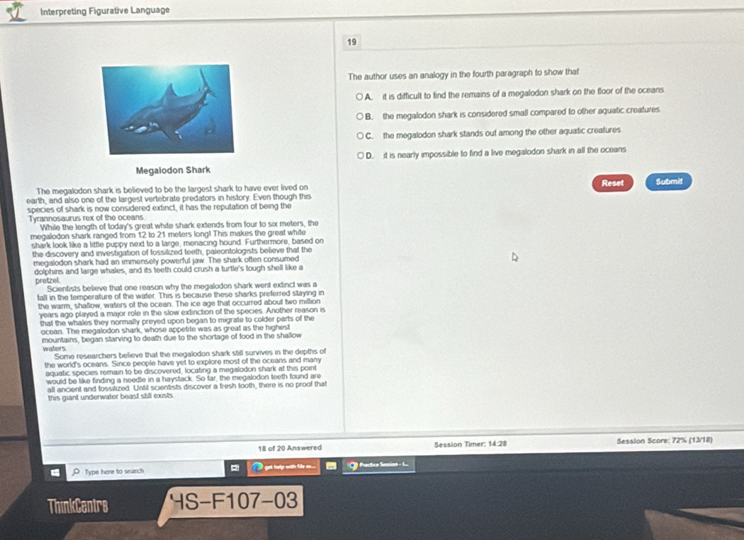 Interpreting Figurative Language
19
The author uses an analogy in the fourth paragraph to show that
A. it is difficult to find the remains of a megalodon shark on the floor of the oceans
B. the megalodon shark is considered small compared to other aquatic creatures
C. the megalodon shark stands out among the other aquatic creatures
D. it is nearly impossible to find a live megalodon shark in all the oceans
Megalodon Shark
The megalodon shark is believed to be the largest shark to have ever lived on Reset Submit
earth, and also one of the largest vertebrate predators in history. Even though this
species of shark is now considered extinct, it has the reputation of being the
Tyrannosaurus rex of the oceans
While the length of today's great white shark extends from four to six meters, the
megalodon shark ranged from 12 to 21 meters long! This makes the great white
shark look like a little puppy next to a large, menacing hound. Furthermore, based on
the discovery and investigation of fossilized teeth, paleontologists believe that the
megalodon shark had an immensely powerful jaw. The shark often consumed
dolphins and large whales, and its teeth could crush a turtle's tough shell like a
pretzel.
Scientists believe that one reason why the megalodon shark went extinct was a
tall in the temperature of the water. This is because these sharks preferred staying in
the warm, shallow, waters of the ocean. The ice age that occurred about two million
years ago played a major role in the slow extinction of the species. Another reason is
that the whales they normally preyed upon began to migrate to colder parts of the
ocean. The megalodon shark, whose appetite was as great as the highest
mountains, began starving to death due to the shortage of food in the shallow
waters
Some researchers believe that the megalodon shark still survives in the depths of
the world's oceans. Since people have yet to explore most of the oceans and many
aquatic species remain to be discovered, locating a megalodon shark at this point
would be like finding a needle in a haystack. So tar, the megalodon teeth found are
all ancient and fossilized Until scientists discover a fresh tooth, there is no proof that
this giant underwater beast still exists
18 of 20 Answered Session Timer: 14:28 Session Score: 72% (13/18)
O Type here to search i get help with file  . O) Practice Session - L
ThinkCentrs HS-F107-03