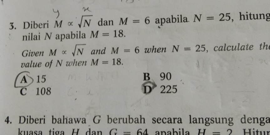 Diberi M∝ sqrt(N) dan M=6 apabila N=25 , hitung
nilai N apabila M=18. 
Given M∝ sqrt(N) and M=6 when N=25 , calculate th
value of N when M=18.
A 15 B 90
C 108 D 225
4. Diberi bahawa G berubah secara langsung denga
kuasa tiga H dan G=64 apabila H=2 Hitur