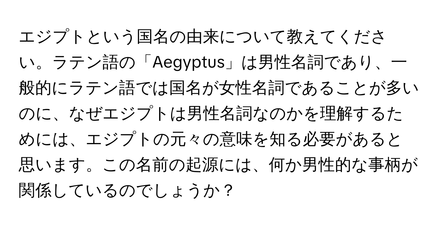 エジプトという国名の由来について教えてください。ラテン語の「Aegyptus」は男性名詞であり、一般的にラテン語では国名が女性名詞であることが多いのに、なぜエジプトは男性名詞なのかを理解するためには、エジプトの元々の意味を知る必要があると思います。この名前の起源には、何か男性的な事柄が関係しているのでしょうか？