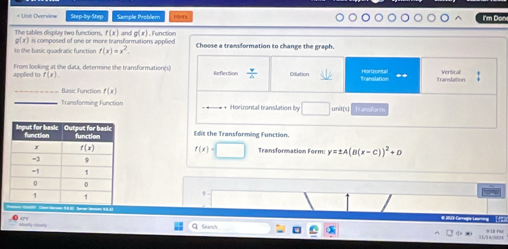 < Unit Overview Step-by-Step Sample Problem Hints I'm Don The tables display two functions, fx and gx 。 Function gx is composed of one or more transformations applied Choose a transformation to change the graph. to the basic quadratic function fx=x2. From looking at the data, determine the transformations applied to fx. Reflection frac v △ Dilation Translation Horizontal Translation Vertical _Basic Function fx _Transforming Function Horizontal translation by units Transform Edit the Transforming Function. fx= Transformation Form: y= ± ABx-C2+D 9 Clent Viesion: 9.8.87 : Sener Vesion: 9,8,32 © 2023 Carnegie Learring 97 C Masly Coudy Search 9:1B PMA 11/14/2024