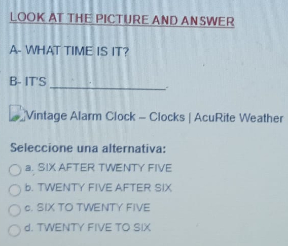 LOOK AT THE PICTURE AND ANSWER
A- WHAT TIME IS IT?
_
B- IT'S
Vintage Alarm Clock - Clocks | AcuRite Weather
Seleccione una alternativa:
a. SIX AFTER TWENTY FIVE
b. TWENTY FIVE AFTER SIX
c. SIX TO TWENTY FIVE
d. TWENTY FIVE TO SIX