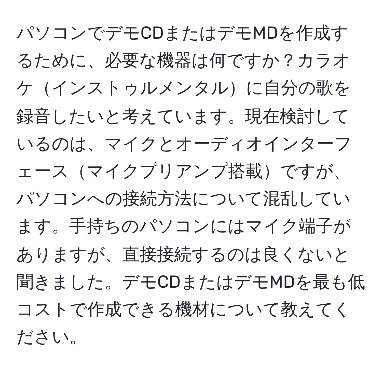 パソコンでデモCDまたはデモMDを作成するために、必要な機器は何ですか？カラオケインストゥルメンタルに自分の歌を録音したいと考えています。現在検討しているのは、マイクとオーディオインターフェースマイクプリアンプ搭載ですが、パソコンへの接続方法について混乱しています。手持ちのパソコンにはマイク端子がありますが、直接接続するのは良くないと聞きました。デモCDまたはデモMDを最も低コストで作成できる機材について教えてください。