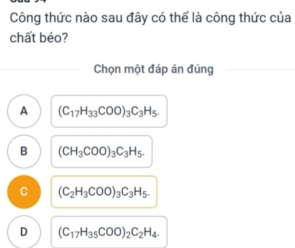 Công thức nào sau đây có thể là công thức của
chất béo?
Chọn một đáp án đúng
A (C_17H_33COO)_3C_3H_5.
B (CH_3COO)_3C_3H_5.
C (C_2H_3COO)_3C_3H_5.
D (C_17H_35COO)_2C_2H_4.