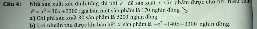 Nhà sản xuất xác định tổng chi phí P để sản xuất x sản phẩm được cho bởi biểu thức
P=x^2+30x+3300; giá bán một sản phẩm là 170 nghìn đồng. 
a) Chi phí sản xuất 30 sản phẩm là 5200 nghìn đồng. 
b) Lợi nhuận thu được khi bán hết x sản phẩm là -x^2+140x-3300 nghìn đồng.