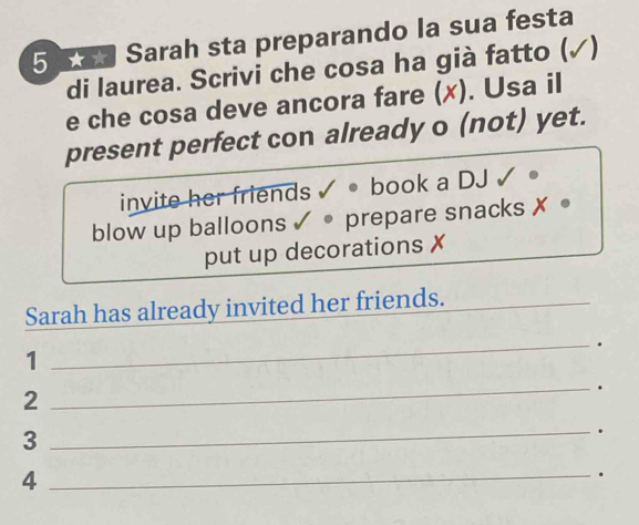 Sarah sta preparando la sua festa 
di laurea. Scrivi che cosa ha già fatto ( 1 
e che cosa deve ancora fare (x). Usa il 
present perfect con already o (not) yet. 
invite her friends √ • book a DJ ✓ 。 
blow up balloons ✓ • prepare snacks ✗ 。 
put up decorations ✗ 
Sarah has already invited her friends._ 
_. 
1 
_. 
2 
3 
_. 
_4 
.