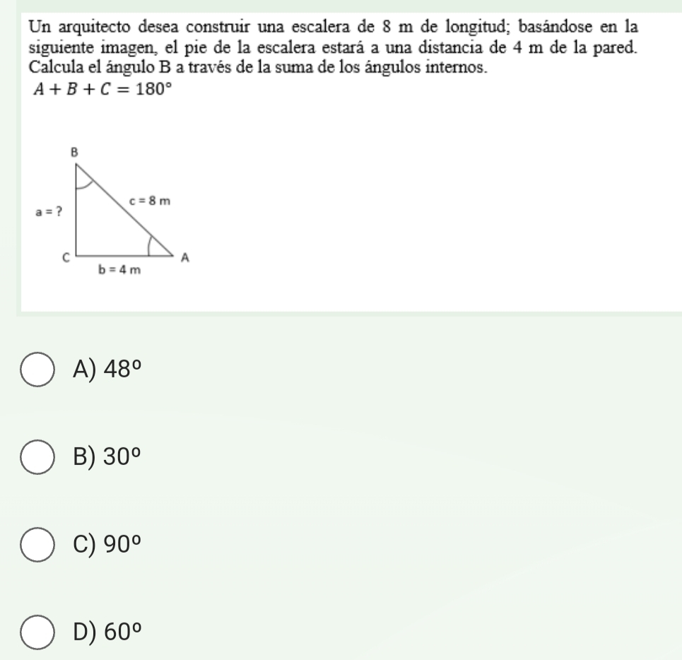 Un arquitecto desea construir una escalera de 8 m de longitud; basándose en la
siguiente imagen, el pie de la escalera estará a una distancia de 4 m de la pared.
Calcula el ángulo B a través de la suma de los ángulos internos.
A+B+C=180°
A) 48°
B) 30°
C) 90°
D) 60°