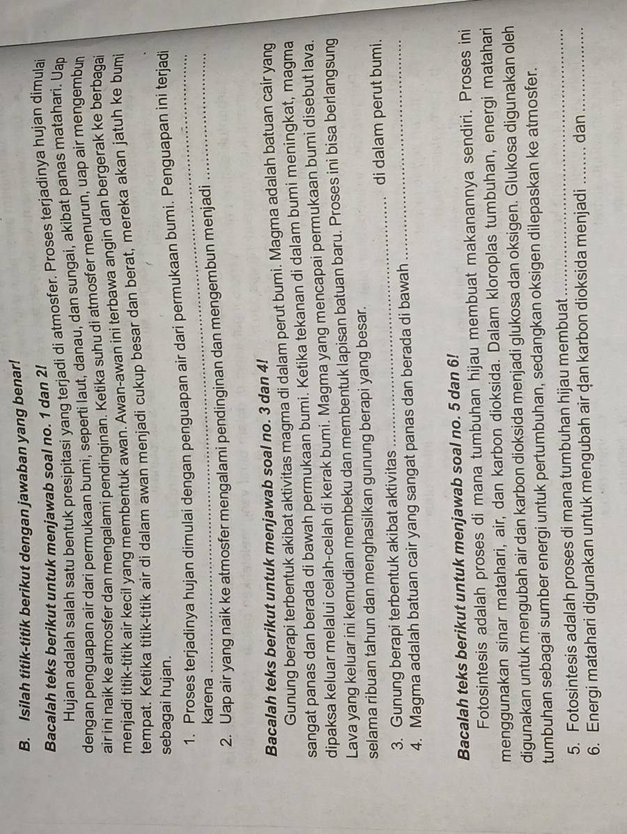 Isilah titik-titik berikut dengan jawaban yang benar!
Bacalah teks berikut untuk menjawab soal no. 1 dan 2l
Hujan adalah salah satu bentuk presipitasi yang terjadi di atmosfer. Proses terjadinya hujan dimulai
dengan penguapan air dari permukaan bumi, seperti laut, danau, dan sungai, akibat panas matahari. Uap
air ini naik ke atmosfer dan mengalami pendinginan. Ketika suhu di atmosfer menurun, uap air mengembun
menjadi titik-titik air kecil yang membentuk awan. Awan-awan ini terbawa angin dan bergerak ke berbagai
tempat. Ketika titik-titik air di dalam awan menjadi cukup besar dan berat, mereka akan jatuh ke bumi
sebagai hujan.
1. Proses terjadinya hujan dimulai dengan penguapan air dari permukaan bumi. Penguapan ini terjadi
karena
2. Uap air yang naik ke atmosfer mengalami pendinginan dan mengembun menjadi_
Bacalah teks berikut untuk menjawab soal no. 3 dan 4!
Gunung berapi terbentuk akibat aktivitas magma di dalam perut bumi. Magma adalah batuan cair yang
sangat panas dan berada di bawah permukaan bumi. Ketika tekanan di dalam bumi meningkat, magma
dipaksa keluar melalui celah-celah di kerak bumi. Magma yang mencapai permukaan bumi disebut lava.
Lava yang keluar ini kemudian membeku dan membentuk lapisan batuan baru. Proses ini bisa berlangsung
selama ribuan tahun dan menghasilkan gunung berapi yang besar.
3. Gunung berapi terbentuk akibat aktivitas __di dalam perut bumi.
4. Magma adalah batuan cair yang sangat panas dan berada di bawah
Bacalah teks berikut untuk menjawab soal no. 5 dan 6!
Fotosintesis adalah proses di mana tumbuhan hijau membuat makanannya sendiri. Proses ini
menggunakan sinar matahari, air, dan karbon dioksida. Dalam kloroplas tumbuhan, energi matahari
digunakan untuk mengubah air dan karbon dioksida menjadi glukosa dan oksigen. Glukosa digunakan oleh
tumbuhan sebagai sumber energi untuk pertumbuhan, sedangkan oksigen dilepaskan ke atmosfer.
5. Fotosintesis adalah proses di mana tumbuhan hijau membuat_
6. Energi matahari digunakan untuk mengubah air dan karbon dioksida menjadi _dan_