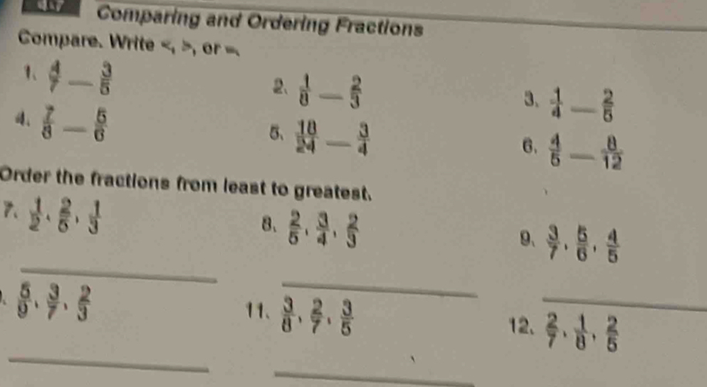 Comparing and Ordering Fractions 
Compare. Write , or =. 
1、  4/7 - 3/5 
2、  1/8 - 2/3 
、  7/8 - 5/6 
3、  1/4  _  2/5 
5、  18/24 - 3/4 
6.  4/5 - 8/12 
Order the fractions from least to greatest. 
7.  1/2  ·  2/5  ·  1/3 
8、  2/5 ,  3/4 ,  2/3 
_ 
9、  3/7 ,  5/6 ,  4/5 
 5/9 ,  3/7 ,  2/3 
_ 
11.  3/8 ,  2/7 ,  3/5 
_ 
_ 
12.  2/7  ·  1/8  ·  2/5 
_