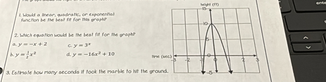 ent
1. Would a linear, quadratic, or exponential
function be the best fit for this graph?
2. Which equation would be the best fit for the graph?
a, y=-x+2 C. y=3^x
b. y= 1/2 x^2 d. y=-16x^2+10
3. Estimate how many seconds it took the marble to hit th