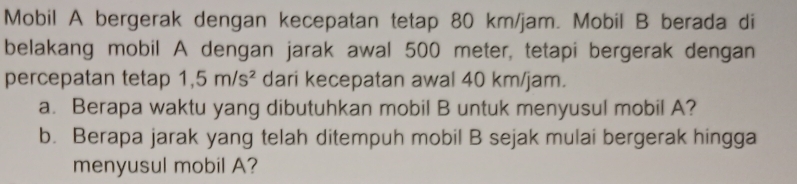 Mobil A bergerak dengan kecepatan tetap 80 km/jam. Mobil B berada di 
belakang mobil A dengan jarak awal 500 meter, tetapi bergerak dengan 
percepatan tetap 1,5m/s^2 dari kecepatan awal 40 km/jam. 
a. Berapa waktu yang dibutuhkan mobil B untuk menyusul mobil A? 
b. Berapa jarak yang telah ditempuh mobil B sejak mulai bergerak hingga 
menyusul mobil A?