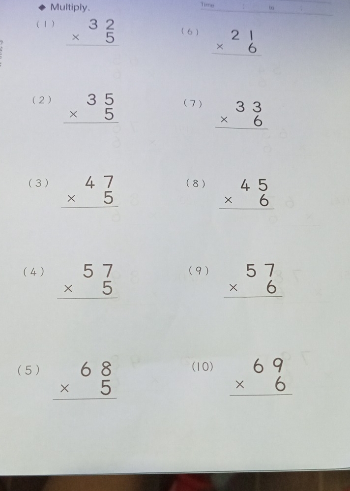 Multiply. Time 
to 
( 1 ) beginarrayr 32 * 5 hline endarray
( 6) beginarrayr 21 * 6 hline endarray
(2) beginarrayr 35 * 5 hline endarray (7 ) beginarrayr 33 * 6 hline endarray
(3 ) beginarrayr 47 * 5 hline endarray (8 ) beginarrayr 45 * 6 hline endarray
(4 ) beginarrayr 57 * 5 hline endarray
(9) beginarrayr 57 * 6 hline endarray
(5 ) beginarrayr 68 * 5 hline endarray
(10) beginarrayr 69 * 6 hline endarray